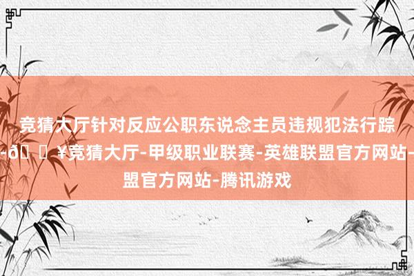 竞猜大厅针对反应公职东说念主员违规犯法行踪正在核查-🔥竞猜大厅-甲级职业联赛-英雄联盟官方网站-腾讯游戏