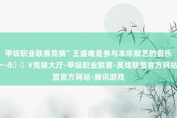 甲级职业联赛竞猜”王盛唯是参与本年献艺的音乐志愿者之一-🔥竞猜大厅-甲级职业联赛-英雄联盟官方网站-腾讯游戏