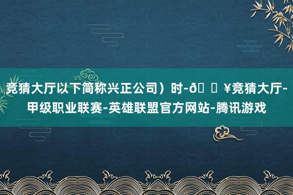 竞猜大厅以下简称兴正公司）时-🔥竞猜大厅-甲级职业联赛-英雄联盟官方网站-腾讯游戏