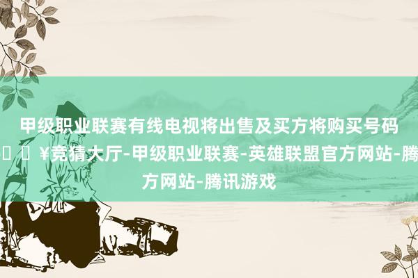 甲级职业联赛有线电视将出售及买方将购买号码资源-🔥竞猜大厅-甲级职业联赛-英雄联盟官方网站-腾讯游戏