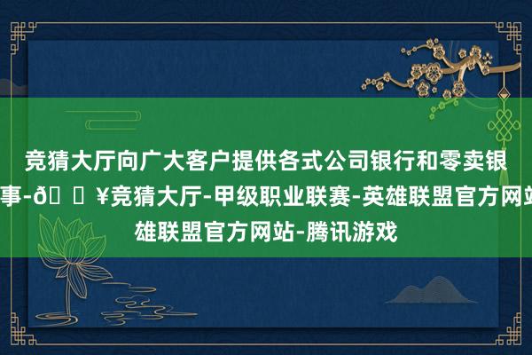 竞猜大厅向广大客户提供各式公司银行和零卖银行产物和做事-🔥竞猜大厅-甲级职业联赛-英雄联盟官方网站-腾讯游戏