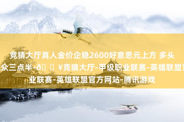 竞猜大厅真人金价企稳2600好意思元上方 多头有望继续发力？|民众三点半-🔥竞猜大厅-甲级职业联赛-英雄联盟官方网站-腾讯游戏