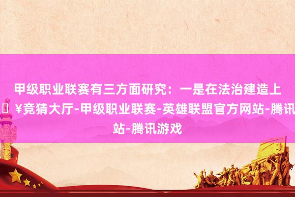 甲级职业联赛有三方面研究：一是在法治建造上-🔥竞猜大厅-甲级职业联赛-英雄联盟官方网站-腾讯游戏