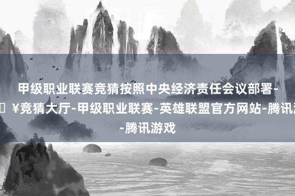 甲级职业联赛竞猜按照中央经济责任会议部署-🔥竞猜大厅-甲级职业联赛-英雄联盟官方网站-腾讯游戏