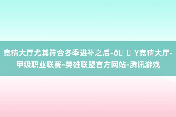 竞猜大厅尤其符合冬季进补之后-🔥竞猜大厅-甲级职业联赛-英雄联盟官方网站-腾讯游戏