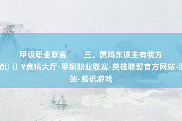 甲级职业联赛        三、属鸡东谈主有我方的想法-🔥竞猜大厅-甲级职业联赛-英雄联盟官方网站-腾讯游戏