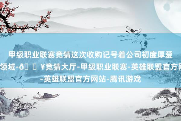 甲级职业联赛竞猜这次收购记号着公司初度厚爱进军童衣挥霍领域-🔥竞猜大厅-甲级职业联赛-英雄联盟官方网站-腾讯游戏