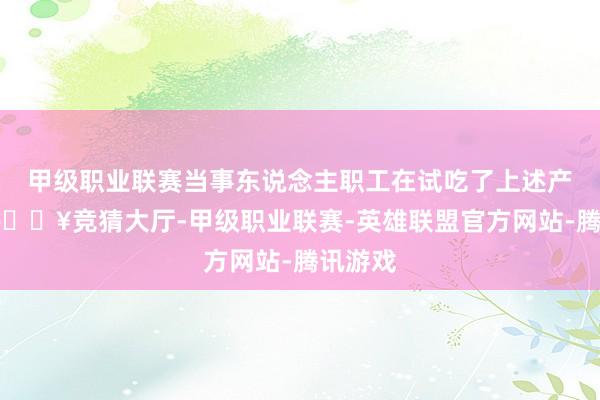 甲级职业联赛当事东说念主职工在试吃了上述产物后-🔥竞猜大厅-甲级职业联赛-英雄联盟官方网站-腾讯游戏