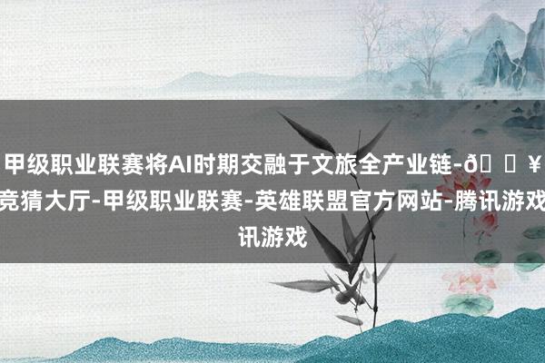 甲级职业联赛将AI时期交融于文旅全产业链-🔥竞猜大厅-甲级职业联赛-英雄联盟官方网站-腾讯游戏