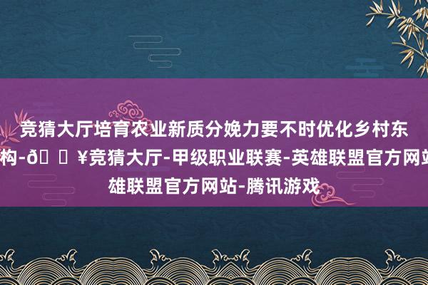 竞猜大厅培育农业新质分娩力要不时优化乡村东说念主才结构-🔥竞猜大厅-甲级职业联赛-英雄联盟官方网站-腾讯游戏