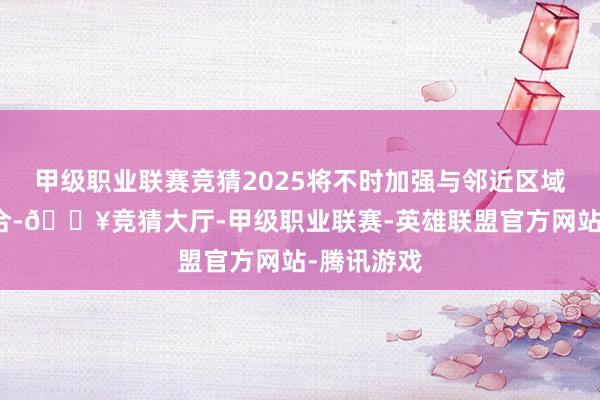 甲级职业联赛竞猜2025将不时加强与邻近区域的协同融合-🔥竞猜大厅-甲级职业联赛-英雄联盟官方网站-腾讯游戏