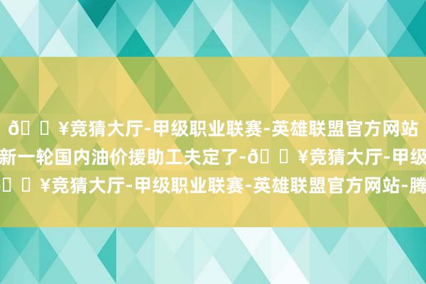 🔥竞猜大厅-甲级职业联赛-英雄联盟官方网站-腾讯游戏体格健康！新一轮国内油价援助工夫定了-🔥竞猜大厅-甲级职业联赛-英雄联盟官方网站-腾讯游戏