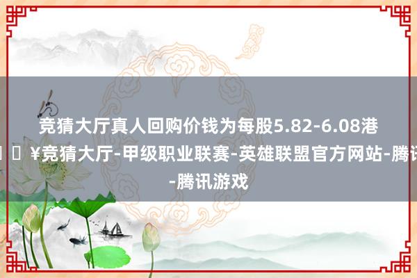 竞猜大厅真人回购价钱为每股5.82-6.08港元-🔥竞猜大厅-甲级职业联赛-英雄联盟官方网站-腾讯游戏