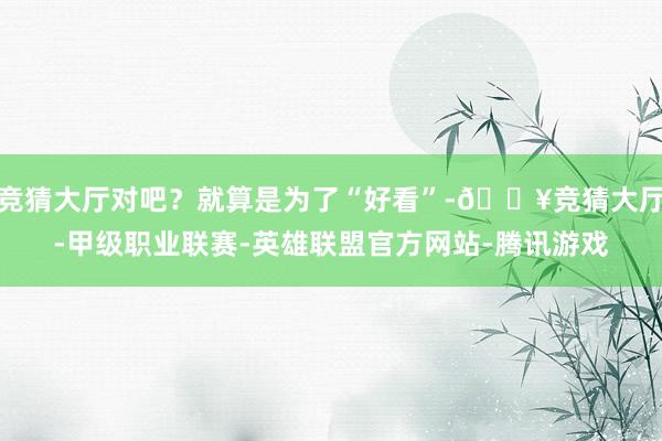 竞猜大厅对吧？就算是为了“好看”-🔥竞猜大厅-甲级职业联赛-英雄联盟官方网站-腾讯游戏