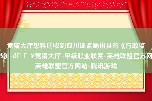 竞猜大厅想科瑞收到四川证监局出具的《行政监管递次决定书》-🔥竞猜大厅-甲级职业联赛-英雄联盟官方网站-腾讯游戏