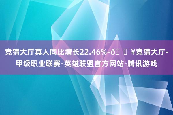 竞猜大厅真人同比增长22.46%-🔥竞猜大厅-甲级职业联赛-英雄联盟官方网站-腾讯游戏