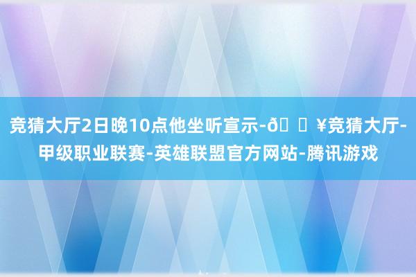 竞猜大厅2日晚10点他坐听宣示-🔥竞猜大厅-甲级职业联赛-英雄联盟官方网站-腾讯游戏