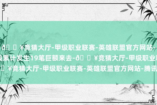 🔥竞猜大厅-甲级职业联赛-英雄联盟官方网站-腾讯游戏近3个月内该股累计发生19笔巨额来去-🔥竞猜大厅-甲级职业联赛-英雄联盟官方网站-腾讯游戏