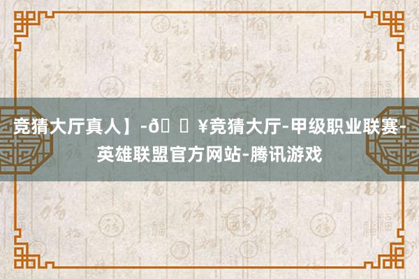 竞猜大厅真人】-🔥竞猜大厅-甲级职业联赛-英雄联盟官方网站-腾讯游戏