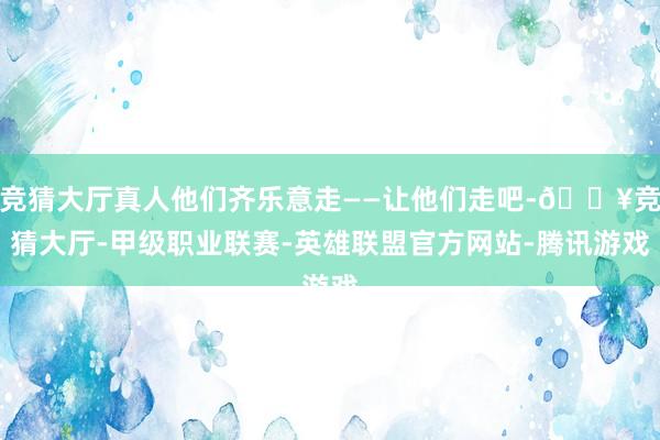 竞猜大厅真人他们齐乐意走——让他们走吧-🔥竞猜大厅-甲级职业联赛-英雄联盟官方网站-腾讯游戏