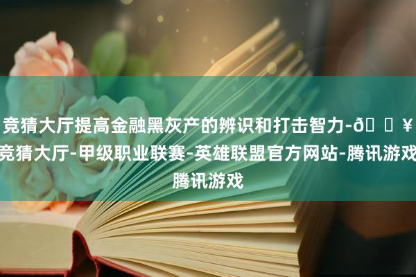 竞猜大厅提高金融黑灰产的辨识和打击智力-🔥竞猜大厅-甲级职业联赛-英雄联盟官方网站-腾讯游戏