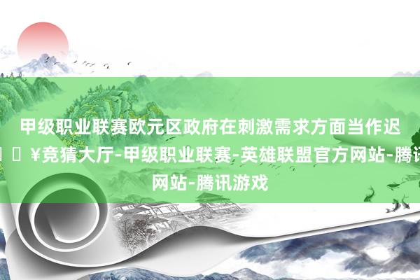 甲级职业联赛欧元区政府在刺激需求方面当作迟缓-🔥竞猜大厅-甲级职业联赛-英雄联盟官方网站-腾讯游戏