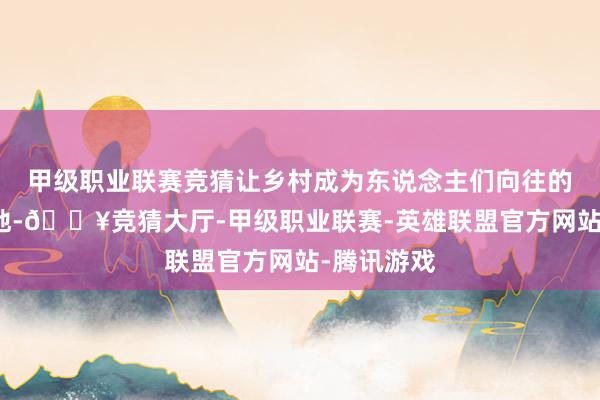 甲级职业联赛竞猜让乡村成为东说念主们向往的诗意栖居地-🔥竞猜大厅-甲级职业联赛-英雄联盟官方网站-腾讯游戏