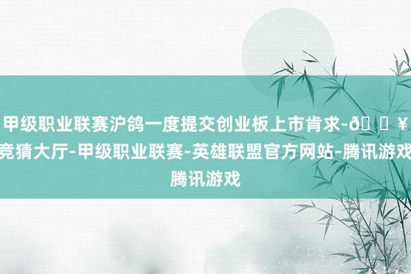 甲级职业联赛沪鸽一度提交创业板上市肯求-🔥竞猜大厅-甲级职业联赛-英雄联盟官方网站-腾讯游戏