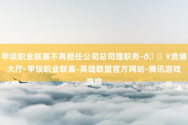 甲级职业联赛不再担任公司总司理职务-🔥竞猜大厅-甲级职业联赛-英雄联盟官方网站-腾讯游戏