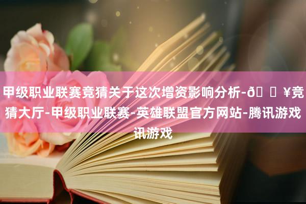 甲级职业联赛竞猜关于这次增资影响分析-🔥竞猜大厅-甲级职业联赛-英雄联盟官方网站-腾讯游戏