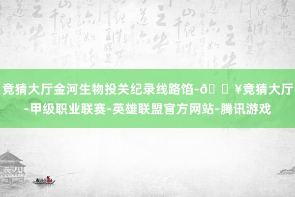 竞猜大厅金河生物投关纪录线路馅-🔥竞猜大厅-甲级职业联赛-英雄联盟官方网站-腾讯游戏