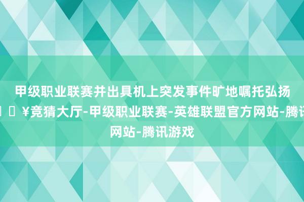 甲级职业联赛并出具机上突发事件旷地嘱托弘扬单-🔥竞猜大厅-甲级职业联赛-英雄联盟官方网站-腾讯游戏