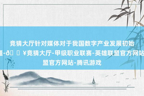 竞猜大厅　　针对媒体对于我国数字产业发展初始情况的问题-🔥竞猜大厅-甲级职业联赛-英雄联盟官方网站-腾讯游戏