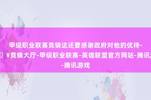 甲级职业联赛竞猜这还要感谢政府对他的优待-🔥竞猜大厅-甲级职业联赛-英雄联盟官方网站-腾讯游戏