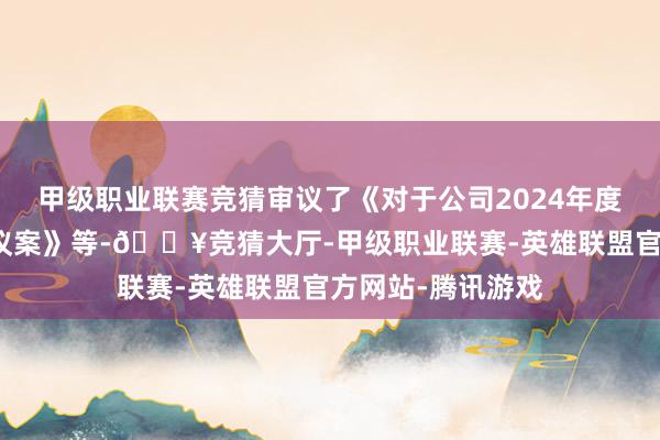 甲级职业联赛竞猜审议了《对于公司2024年度财务决算陈诉的议案》等-🔥竞猜大厅-甲级职业联赛-英雄联盟官方网站-腾讯游戏