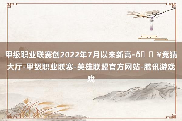 甲级职业联赛创2022年7月以来新高-🔥竞猜大厅-甲级职业联赛-英雄联盟官方网站-腾讯游戏