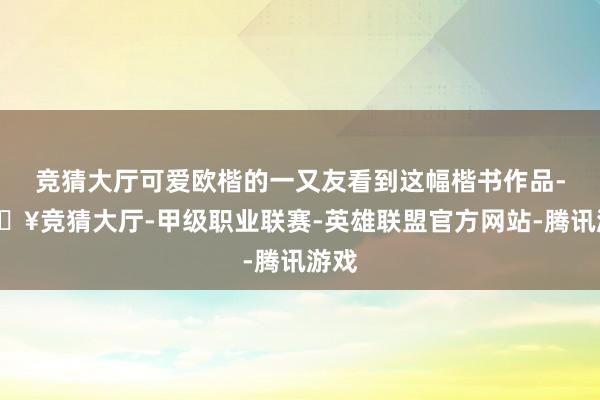 竞猜大厅可爱欧楷的一又友看到这幅楷书作品-🔥竞猜大厅-甲级职业联赛-英雄联盟官方网站-腾讯游戏