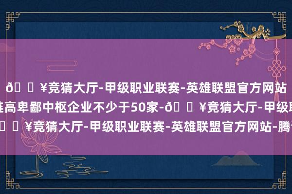 🔥竞猜大厅-甲级职业联赛-英雄联盟官方网站-腾讯游戏栽培产业链高卑鄙中枢企业不少于50家-🔥竞猜大厅-甲级职业联赛-英雄联盟官方网站-腾讯游戏