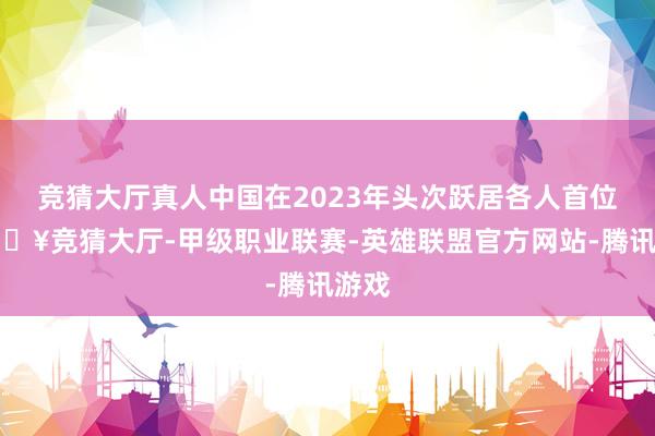 竞猜大厅真人中国在2023年头次跃居各人首位-🔥竞猜大厅-甲级职业联赛-英雄联盟官方网站-腾讯游戏