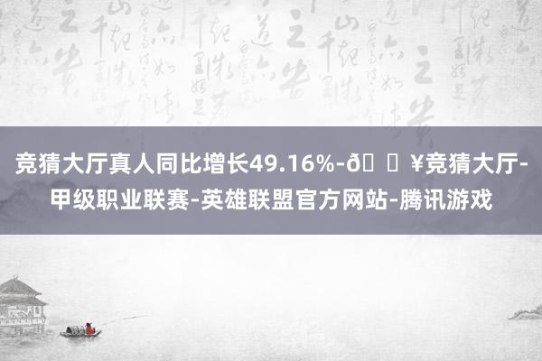 竞猜大厅真人同比增长49.16%-🔥竞猜大厅-甲级职业联赛-英雄联盟官方网站-腾讯游戏