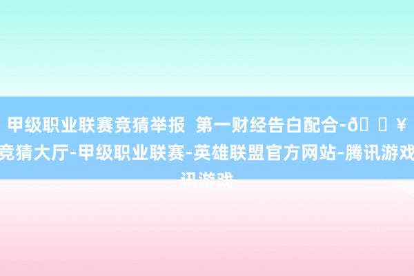 甲级职业联赛竞猜举报  第一财经告白配合-🔥竞猜大厅-甲级职业联赛-英雄联盟官方网站-腾讯游戏